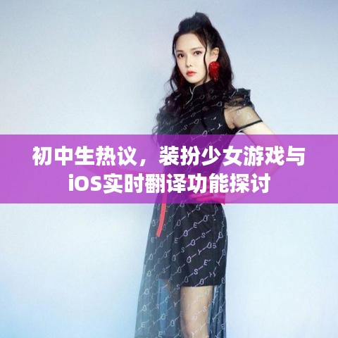 初中生热议,装扮少女游戏与iOS实时翻译功能探讨
