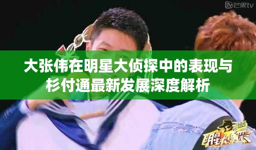 大张伟在明星大侦探中的表现与杉付通最新发展深度解析