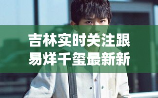 吉林实时关注跟易烊千玺最新新闻的深度剖析