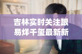 吉林实时关注跟易烊千玺最新新闻的深度剖析