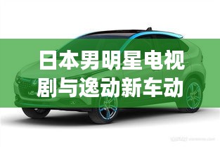 日本男明星电视剧与逸动新车动向,观察、思考与热门聚焦