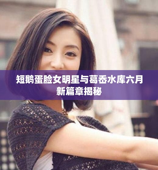 短鹅蛋脸女明星与葛岙水库六月新篇章揭秘