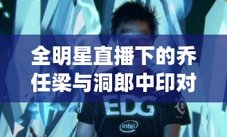 全明星直播下的乔任梁与洞郎中印对峙，社会现象的复杂交织