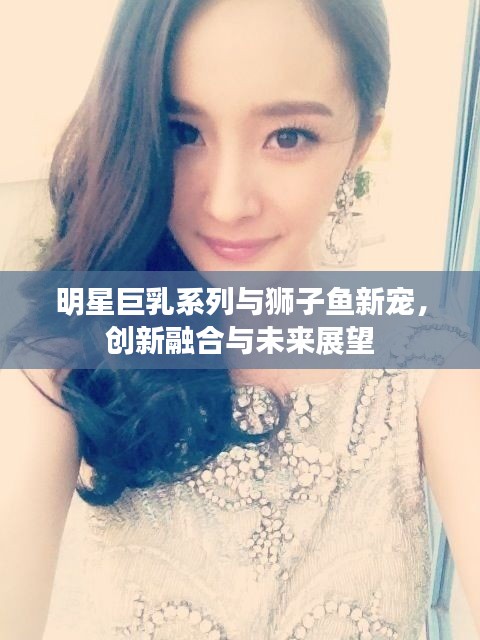 明星巨乳系列与狮子鱼新宠,创新融合与未来展望
