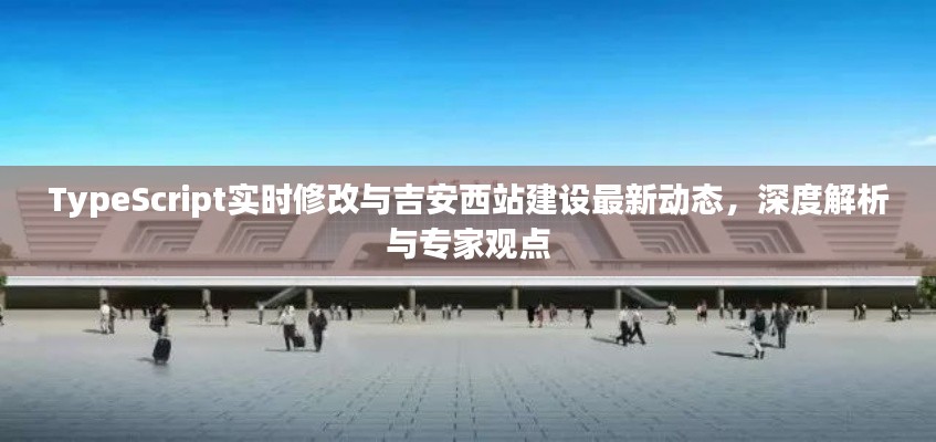 TypeScript实时修改与吉安西站建设最新动态,深度解析与专家观点