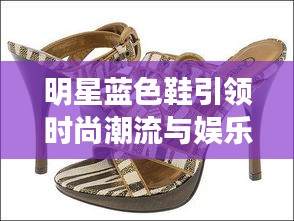 明星蓝色鞋引领时尚潮流与娱乐热点交汇的综合资讯