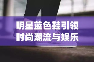 明星蓝色鞋引领时尚潮流与娱乐热点交汇的综合资讯