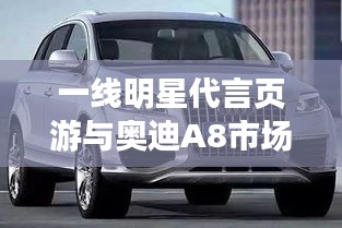 一线明星代言页游与奥迪A8市场策略分析,页游市场与高端汽车市场的联动效应探讨