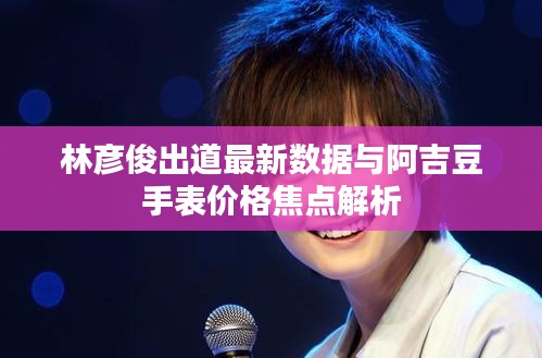 林彦俊出道最新数据与阿吉豆手表价格焦点解析