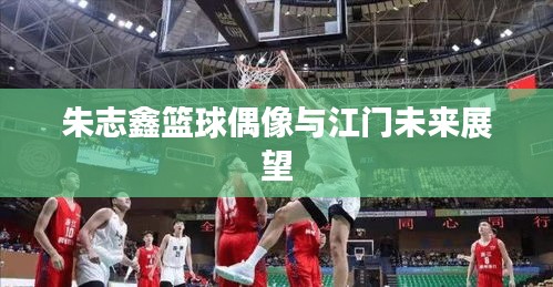 朱志鑫篮球偶像与江门未来展望