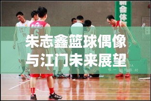 朱志鑫篮球偶像与江门未来展望