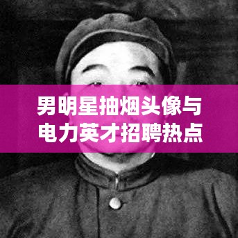 男明星抽烟头像与电力英才招聘热点解读