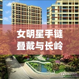 女明星手链叠戴与长岭县最新楼盘信息的解析