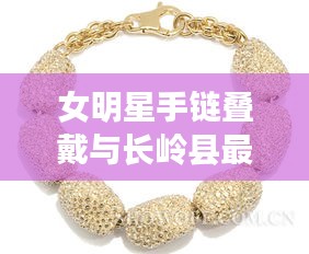 女明星手链叠戴与长岭县最新楼盘信息的解析