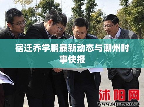 宿迁乔学鹏最新动态与潮州时事快报