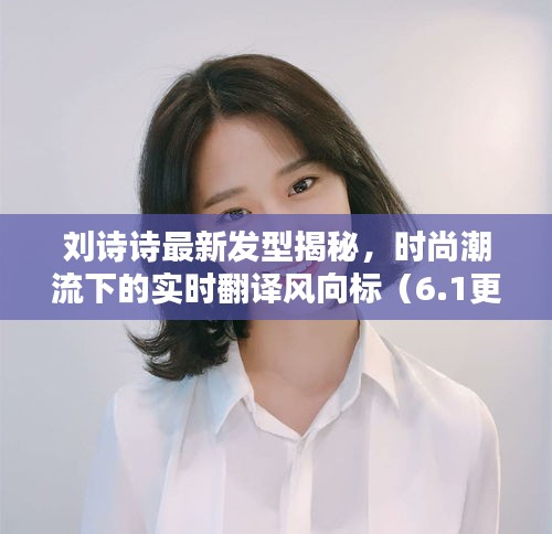 刘诗诗最新发型揭秘,时尚潮流下的实时翻译风向标(6.1更新)