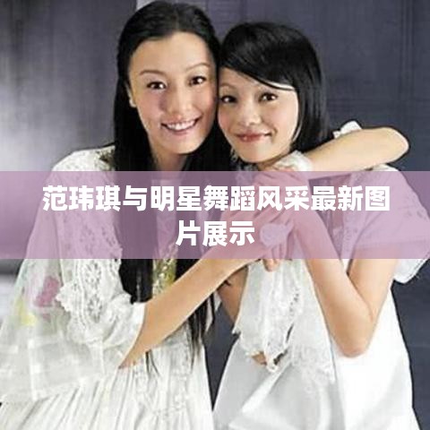 范玮琪与明星舞蹈风采最新图片展示