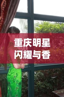 重庆明星闪耀与香港疫情最新动态