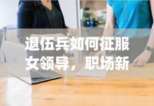 退伍兵如何征服女领导,职场新人建立与领导良好关系的智慧成长之路