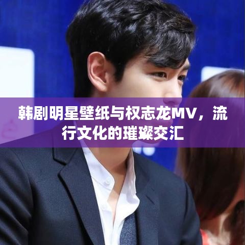 韩剧明星壁纸与权志龙MV,流行文化的璀璨交汇